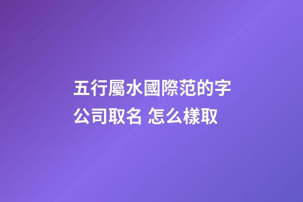 五行屬水國際范的字公司取名 怎么樣取-第1張-公司起名-玄機派